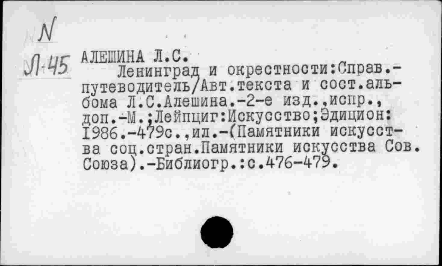 ﻿ЛЧ5
АЛЕШИНА Л.С.
Ленинград и окрестности:Справ.-путеводитель/Авт.текста и сост.альбома Л.С.Алешина.-2-е изд..испр., доп.-М.:Лейпциг:Искусство;Эдицион: 1986.-479с.,ил.-(Памятники искусства соц.стран.Памятники искусства Сов. Союза).-Библиогр.:с.476-479.